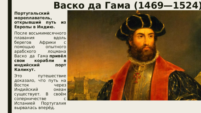 Васко да Гама (1469—1524).   Португальский мореплаватель, открывший путь из Европы в Индию. После восьмимесячного плавания вдоль берегов Африки с помощью опытного арабского лоцмана Васко да Гама  привёл свои корабли в индийский порт Каликут. Это путешествие доказало, что путь на Восток через Индийский океан существует. В своём соперничестве с Испанией Португалия вырвалась вперёд. 