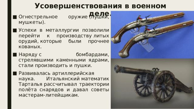 Усовершенствования в военном деле.   Огнестрельное оружие (пушки, мушкеты). Успехи в металлургии позволили перейти к производству литых орудий, которые были прочнее кованых. Наряду с бомбардами, стрелявшими каменными ядрами, стали производить и пушки. Развивалась артиллерийская наука. Итальянский математик Тарталья рассчитывал траектории полёта снарядов и давал советы мастерам-литейщикам. 