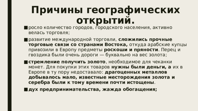 Причины географических открытий. росло количество городов, городского населения, активно велась торговля; развитие международной торговли,  сложились прочные торговые связи со странами Востока,  откуда арабские купцы привозили в Европу предметы  роскоши и пряности . Перец и гвоздика были очень дороги — буквально на вес золота; стремление получить золото , необходимое для чеканки монет. Для покупки этих товаров  нужны были деньги, а  их в Европе в ту пору недоставало:  драгоценных металлов добывалось мало, известные месторождения золота и серебра были к тому времени почти истощены . дух предпринимательства, жажда обогащения; 