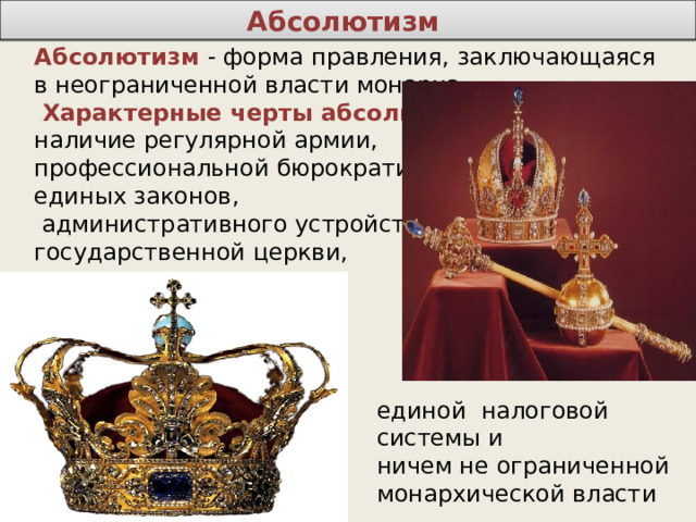 Абсолютизм Абсолютизм  - форма правления, заключающаяся в неограниченной власти монарха.  Характерные черты абсолютизма : наличие регулярной армии, профессиональной бюрократии, единых законов,  административного устройства, государственной церкви, единой налоговой системы и ничем не ограниченной монархической власти 