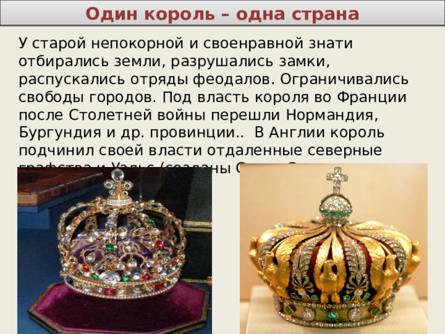 Один король – одна страна У старой непокорной и своенравной знати отбирались земли, разрушались замки, распускались отряды феодалов. Ограничивались свободы городов. Под власть короля во Франции после Столетней войны перешли Нормандия, Бургундия и др. провинции.. В Англии король подчинил своей власти отдаленные северные графства и Уэльс (созданы Совет Севера и Совет Уэльса). 