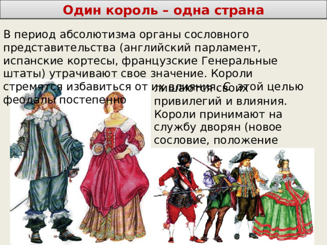 Один король – одна страна В период абсолютизма органы сословного представительства (английский парламент, испанские кортесы, французские Генеральные штаты) утрачивают свое значение. Короли стремятся избавиться от их влияния. С этой целью феодалы постепенно лишаются своих привилегий и влияния. Короли принимают на службу дворян (новое сословие, положение которого полностью зависит от его службы королю) 
