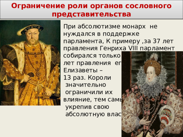 Ограничение роли органов сословного представительства При абсолютизме монарх не нуждался в поддержке парламента, К примеру ,за 37 лет правления Генриха VIII парламент собирался только 21 раз, а за 45 лет правления его дочери Елизаветы – 13 раз. Короли  значительно  ограничили их влияние, тем самым  укрепив свою  абсолютную власть. 