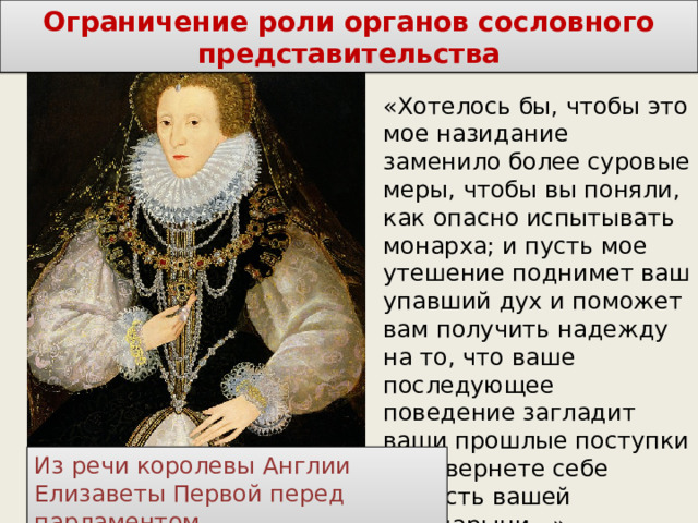 Ограничение роли органов сословного представительства «Хотелось бы, чтобы это мое назидание заменило более суровые меры, чтобы вы поняли, как опасно испытывать монарха; и пусть мое утешение поднимет ваш упавший дух и поможет вам получить надежду на то, что ваше последующее поведение загладит ваши прошлые поступки и вы вернете себе милость вашей государыни…» Из речи королевы Англии Елизаветы Первой перед парламентом 