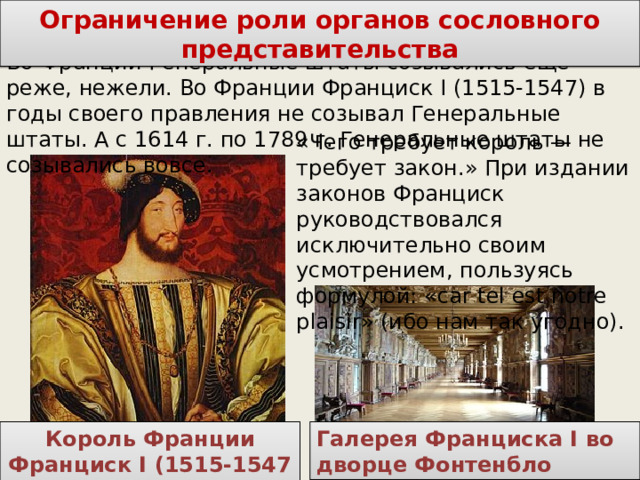  Ограничение роли органов сословного представительства Во Франции Генеральные штаты созывались еще реже, нежели. Во Франции Франциск I (1515-1547) в годы своего правления не созывал Генеральные штаты. А с 1614 г. по 1789 г. Генеральные штаты не созывались вовсе. «Чего требует король — требует закон.» При издании законов Франциск руководствовался исключительно своим усмотрением, пользуясь формулой: «car tel est notre plaisir» (ибо нам так угодно). Галерея Франциска I во дворце Фонтенбло Король Франции Франциск I (1515-1547 гг)  