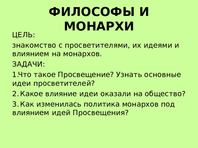 ФИЛОСОФЫ И МОНАРХИ ЦЕЛЬ: знакомство с просветителями, их идеями и влиянием на монархов. ЗАДАЧИ: Что такое Просвещение? Узнать основные идеи просветителей?  Какое влияние идеи оказали на общество?  Как изменилась политика монархов под влиянием идей Просвещения?  