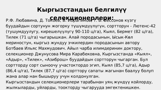 Кыргызстандын белгилүү селекционерлери: Р.Ф. Любавина, Д. Токоев, В. Ибрагимов, Т. В. Бессонов күзгү буудайдын сортунун жогорку түшүмдүүлүгүн, сортторун - Лютенс-42 (тушумдуулугу, кирешелүүлүгү 90-110 ц/га), Кыял, Бермет (82 ц/га), Тилек (71 ц/га) чыгарышкан. Алай породасынын, Ысык-Көл мериностун, кыргыз жундуу эчкилердин породасынын автору Ботбаев Ильяс Махмудович. Айыл чарба илимдеринин доктору, селекционер Джунусова Мира Карабековна, Кыргызстанда «Кыял», «Адыр», «Тилек», «Азиброш» буудайдын сортторун чыгарган. Бул сортторду сорт сыноочу участоктордо эгип, Кыял (85,7 ц/га), Адыр (86,4 ц/га), Тилек (87,7 ц/га) сорттору сапаты жагынан баалуу болуп жана алар нан бышыруу учун колдонулган. Кыргызстандын селекционерлери тарабынан уяң жүндүү койлорду, жылкыларды, уйларды, тоокторду чыгарууда эмгектенишкен. 