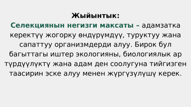 Жыйынтык: Селекциянын негизги максаты – адамзатка керектүү жогорку өндүрүмдүү, туруктуу жана сапаттуу организмдерди алуу. Бирок бул багыттагы иштер экологияны, биологиялык ар түрдүүлүктү жана адам ден соолугуна тийгизген таасирин эске алуу менен жүргүзүлүшү керек. 