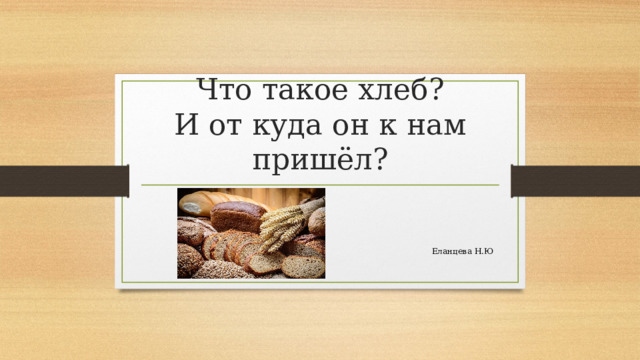 Что такое хлеб?  И от куда он к нам пришёл? Еланцева Н.Ю 