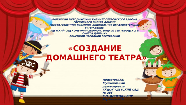 РАЙОННЫЙ МЕТОДИЧЕСКИЙ КАБИНЕТ ПЕТРОВСКОГО РАЙОНА ГОРОДСКОГО ОКРУГА ДОНЕЦК ГОСУДАРСТВЕННОЕ КАЗЕННОЕ ДОШКОЛЬНОЕ ОБРАЗОВАТЕЛЬНОЕ УЧРЕЖДЕНИЕ «ДЕТСКИЙ САД КОМБИНИРОВАННОГО ВИДА № 386 ГОРОДСКОГО ОКРУГА ДОНЕЦК» ДОНЕЦКОЙ НАРОДНОЙ РЕСПУБЛИКИ «СОЗДАНИЕ ДОМАШНЕГО ТЕАТРА» Подготовила: Музыкальный руководитель ГКДОУ «ДЕТСКИЙ САД № 386 Г.О. ДОНЕЦК» ДНР Герасина И.В. 