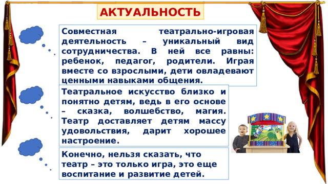 АКТУАЛЬНОСТЬ Совместная театрально-игровая деятельность – уникальный вид сотрудничества. В ней все равны: ребенок, педагог, родители. Играя вместе со взрослыми, дети овладевают ценными навыками общения. Театральное искусство близко и понятно детям, ведь в его основе – сказка, волшебство, магия. Театр доставляет детям массу удовольствия, дарит хорошее настроение. Конечно, нельзя сказать, что театр – это только игра, это еще воспитание и развитие детей. 