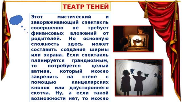 ТЕАТР ТЕНЕЙ Этот мистический и завораживающий спектакль совершенно не требует финансовых вложений от родителей. Но основную сложность здесь может составить создание ширмы или экрана. Если спектакль планируется грандиозным, то потребуется целый ватман, который можно закрепить на стене с помощью канцелярских кнопок или двустороннего скотча. Ну, а если такой возможности нет, то можно просто использовать стену со светлыми обоями или иным покрытием, а можно и белый потолок. 