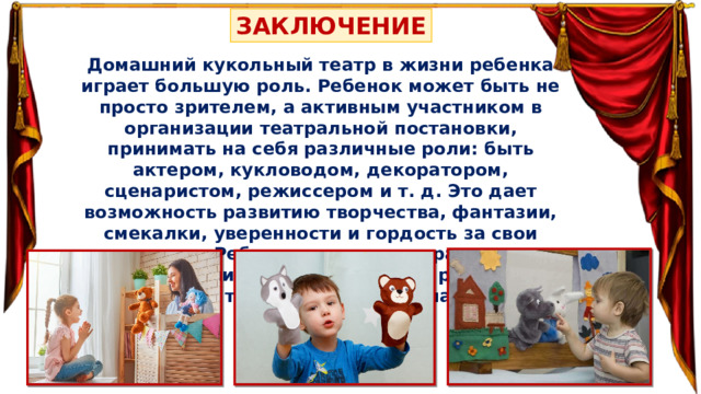 ЗАКЛЮЧЕНИЕ Домашний кукольный театр в жизни ребенка играет большую роль. Ребенок может быть не просто зрителем, а активным участником в организации театральной постановки, принимать на себя различные роли: быть актером, кукловодом, декоратором, сценаристом, режиссером и т. д. Это дает возможность развитию творчества, фантазии, смекалки, уверенности и гордость за свои результаты. Ребенок испытывает радость при общении с близкими, а также при реализации своего творческого потенциала. 