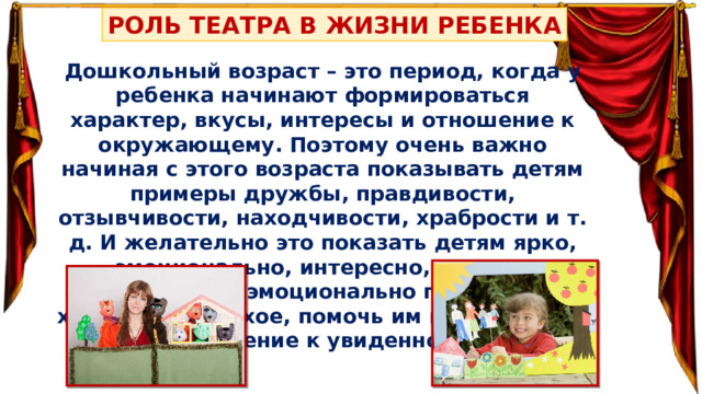 РОЛЬ ТЕАТРА В ЖИЗНИ РЕБЕНКА Дошкольный возраст – это период, когда у ребенка начинают формироваться характер, вкусы, интересы и отношение к окружающему. Поэтому очень важно начиная с этого возраста показывать детям примеры дружбы, правдивости, отзывчивости, находчивости, храбрости и т. д. И желательно это показать детям ярко, эмоционально, интересно, дать им возможность эмоционально пережить и хорошее, и плохое, помочь им выбрать свое отношение к увиденному. 