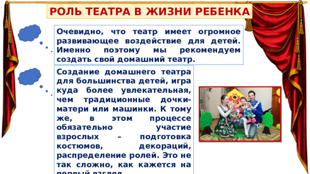 РОЛЬ ТЕАТРА В ЖИЗНИ РЕБЕНКА Очевидно, что театр имеет огромное развивающее воздействие для детей. Именно поэтому мы рекомендуем создать свой домашний театр. Создание домашнего театра для большинства детей, игра куда более увлекательная, чем традиционные дочки-матери или машинки. К тому же, в этом процессе обязательно участие взрослых – подготовка костюмов, декораций, распределение ролей. Это не так сложно, как кажется на первый взгляд. 