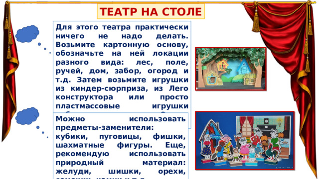 ТЕАТР НА СТОЛЕ Для этого театра практически ничего не надо делать. Возьмите картонную основу, обозначьте на ней локации разного вида: лес, поле, ручей, дом, забор, огород и т.д. Затем возьмите игрушки из киндер-сюрприза, из Лего конструктора или просто пластмассовые игрушки небольшого размера. Это и будут герои сказки! Можно использовать предметы-заменители: кубики, пуговицы, фишки, шахматные фигуры. Еще, рекомендую использовать природный материал: желуди, шишки, орехи, семечки, камни и т.д. 