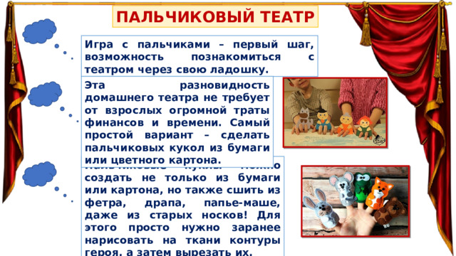 ПАЛЬЧИКОВЫЙ ТЕАТР Игра с пальчиками – первый шаг, возможность познакомиться с театром через свою ладошку. Эта разновидность домашнего театра не требует от взрослых огромной траты финансов и времени. Самый простой вариант – сделать пальчиковых кукол из бумаги или цветного картона. Пальчиковые куклы можно создать не только из бумаги или картона, но также сшить из фетра, драпа, папье-маше, даже из старых носков! Для этого просто нужно заранее нарисовать на ткани контуры героя, а затем вырезать их. 