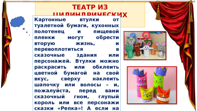 ТЕАТР ИЗ ЦИЛИНДРИЧЕСКИХ ВТУЛОК Картонные втулки от туалетной бумаги, кухонных полотенец и пищевой пленки могут обрести вторую жизнь, и перевоплотиться в сказочные здания или персонажей. Втулки можно раскрасить или обклеить цветной бумагой на свой вкус, сверху наклеить шапочку или волосы – и, пожалуйста, перед вами сказочный гном, глупый король или все персонажи сказки «Репка»! А если на втулку наклеить лопасти или поместить зубцы, то ее можно легко превратить в мельницу или сказочный замок. 