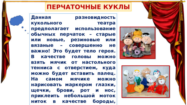 ПЕРЧАТОЧНЫЕ КУКЛЫ Данная разновидность кукольного театра предполагает использование обычных перчаток – старые или новые, резиновые или вязаные – совершенно не важно! Это будет тело героя. В качестве головы можно взять мячик от настольного тенниса с отверстием, куда можно будет вставить палец. На самом мячике можно нарисовать маркером глазки, щечки, брови, рот и нос, приклеить небольшой моток ниток в качестве бороды, волос или косичек. Также лица сказочных героев можно вырезать из фетра, предварительно нарисовав на них мордочки. 