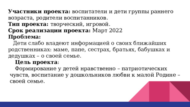 Участники проекта: воспитатели и дети группы раннего возраста, родители воспитанников. Тип проекта: творческий, игровой. Срок реализации проекта: Март 2022 Проблема: Дети слабо владеют информацией о своих ближайших родственниках: маме, папе, сестрах, братьях, бабушках и дедушках – о своей семье. Цель проекта : Формирование у детей нравственно – патриотических чувств, воспитание у дошкольников любви к малой Родине – своей семье. 