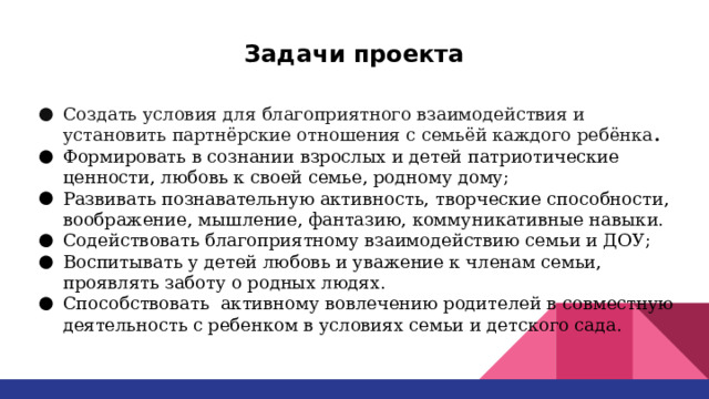 Задачи проекта Создать условия для благоприятного взаимодействия и установить партнёрские отношения с семьёй каждого ребёнка . Формировать в сознании взрослых и детей патриотические ценности, любовь к своей семье, родному дому; Развивать познавательную активность, творческие способности, воображение, мышление, фантазию, коммуникативные навыки. Содействовать благоприятному взаимодействию семьи и ДОУ; Воспитывать у детей любовь и уважение к членам семьи, проявлять заботу о родных людях. Способствовать активному вовлечению родителей в совместную деятельность с ребенком в условиях семьи и детского сада. 