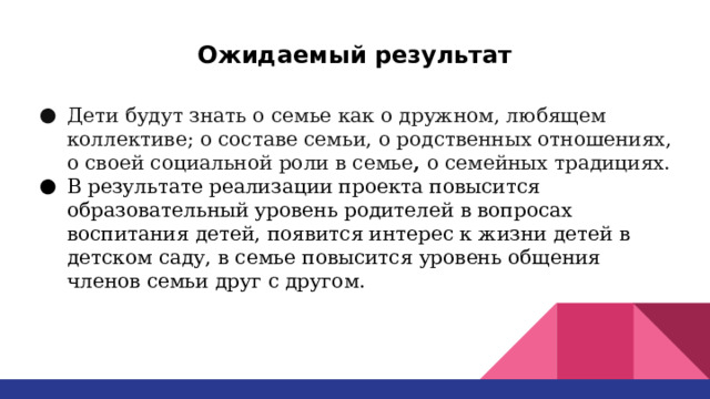 Ожидаемый результат Дети будут знать о семье как о дружном, любящем коллективе; о составе семьи, о родственных отношениях, о своей социальной роли в семье , о семейных традициях. В результате реализации проекта повысится образовательный уровень родителей в вопросах воспитания детей, появится интерес к жизни детей в детском саду, в семье повысится уровень общения членов семьи друг с другом. 