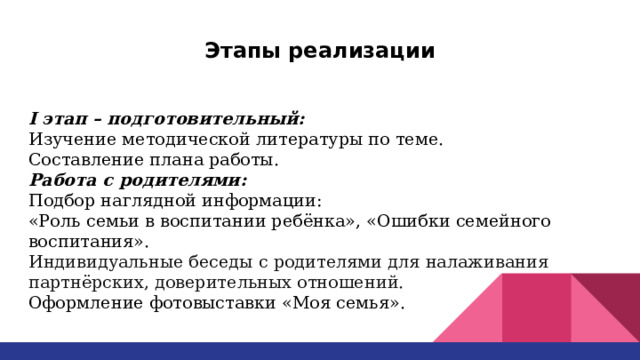 Этапы реализации I этап – подготовительный: Изучение методической литературы по теме. Составление плана работы. Работа с родителями: Подбор наглядной информации: «Роль семьи в воспитании ребёнка», «Ошибки семейного воспитания». Индивидуальные беседы с родителями для налаживания партнёрских, доверительных отношений. Оформление фотовыставки «Моя семья». 