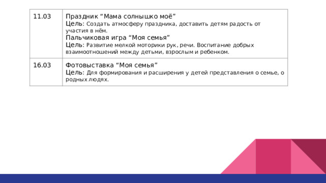11.03 Праздник “Мама солнышко моё” 16.03 Цель: Создать атмосферу праздника, доставить детям радость от участия в нём. Фотовыставка “Моя семья” Цель: Для формирования и расширения у детей представления о семье, о родных людях. Пальчиковая игра “Моя семья” Цель: Развитие мелкой моторики рук, речи. Воспитание добрых взаимоотношений между детьми, взрослым и ребенком. 