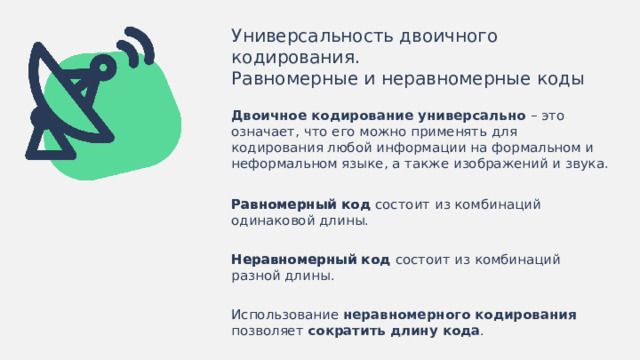 Универсальность двоичного кодирования. Равномерные и неравномерные коды Двоичное кодирование универсально – это  означает, что его можно применять для кодирования любой информации на формальном и неформальном языке, а также изображений и звука. Равномерный код состоит из комбинаций одинаковой длины. Равномерный код Неравномерный код состоит из комбинаций разной длины. Неравномерный код Использование неравномерного кодирования позволяет сократить  длину кода .  