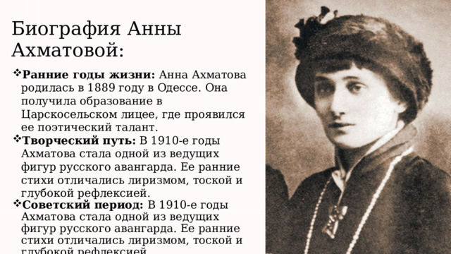 Биография Анны Ахматовой : Ранние годы жизни: А нна Ахматова родилась в 1889 году в Одессе. Она получила образование в Царскосельском лицее, где проявился ее поэтический талант. Творческий путь:  В 1910-е годы Ахматова стала одной из ведущих фигур русского авангарда. Ее ранние стихи отличались лиризмом, тоской и глубокой рефлексией. Советский период: В 1910-е годы Ахматова стала одной из ведущих фигур русского авангарда. Ее ранние стихи отличались лиризмом, тоской и глубокой рефлексией.  