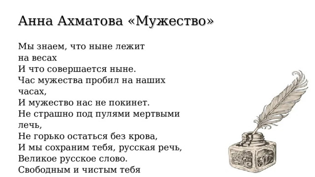 Анна Ахматова « Мужество » Мы знаем, что ныне лежит на весах И что совершается ныне. Час мужества пробил на наших часах, И мужество нас не покинет. Не страшно под пулями мертвыми лечь, Не горько остаться без крова, И мы сохраним тебя, русская речь, Великое русское слово. Свободным и чистым тебя пронесем, И внукам дадим, и от плена спасем Навеки. (1942 г) 