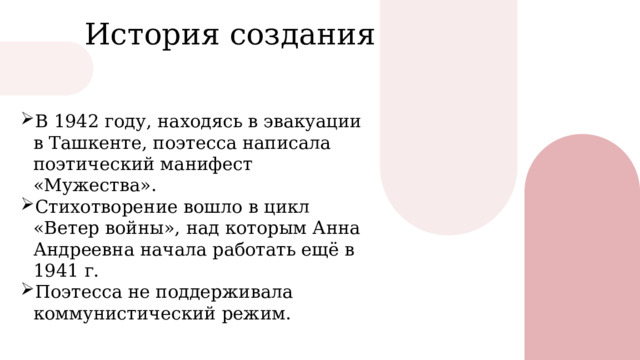 История создания В 1942 году, находясь в эвакуации в Ташкенте, поэтесса написала поэтический манифест « Мужества » . Стихотворение вошло в цикл « Ветер войны » , над которым Анна Андреевна начала работать ещё в 1941 г. П оэтесса не поддерживала коммунистический режим.  