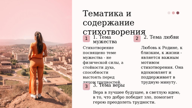 Тематика и содержание стихотворения 1. Тема мужества 2. Тема любви 1 2 Стихотворение посвящено теме мужества - не физической силы, а стойкости духа, способности выстоять перед лицом трудностей. Любовь к Родине, к близким, к жизни - является важным мотивом стихотворения. Она вдохновляет и поддерживает в трудную минуту. 3. Тема веры 3 Вера в лучшее будущее, в светлую идею, в то, что добро победит зло, помогает герою преодолеть трудности.  