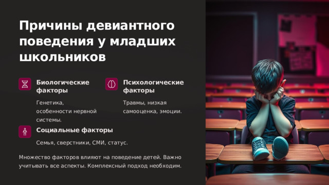 Причины девиантного поведения у младших школьников Биологические факторы Психологические факторы Генетика, особенности нервной системы. Травмы, низкая самооценка, эмоции. Социальные факторы Семья, сверстники, СМИ, статус. Множество факторов влияют на поведение детей. Важно учитывать все аспекты. Комплексный подход необходим.  