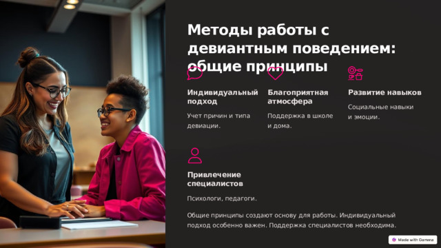 Методы работы с девиантным поведением: общие принципы Индивидуальный подход Благоприятная атмосфера Развитие навыков Социальные навыки и эмоции. Учет причин и типа девиации. Поддержка в школе и дома. Привлечение специалистов Психологи, педагоги. Общие принципы создают основу для работы. Индивидуальный подход особенно важен. Поддержка специалистов необходима.  
