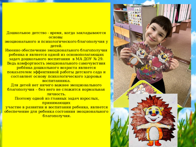    Дошкольное детство - время, когда закладываются основы  эмоционального и психологического благополучия у детей.  Именно обеспечение эмоционального благополучия ребенка и является одной из основополагающих задач дошкольного воспитания в МА ДОУ № 29. Ведь комфортность эмоционального самочувствия ребёнка дошкольного возраста является показателем эффективной работы детского сада и составляет основу психологического здоровья воспитанника.  Для детей нет ничего важнее эмоционального благополучия – без него не сложится нормальная личность.  Поэтому одной из главных задач взрослых, принимающих  участие в развитии и воспитании ребенка, является обеспечение для ребенка состояния эмоционального  благополучия.     