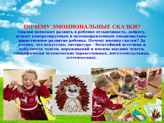    ПОЧЕМУ ЭМОЦИОНАЛЬНЫЕ СКАЗКИ?  Сказки помогают развить в ребенке отзывчивость, доброту, делают контролируемым и целенаправленным эмоционально - нравственное развитие ребенка. Почему именно сказки? Да потому, что искусство, литература – богатейший источник и побудитель чувств, переживаний и именно высших чувств, специфически человеческих (нравственных, интеллектуальных, эстетических).       