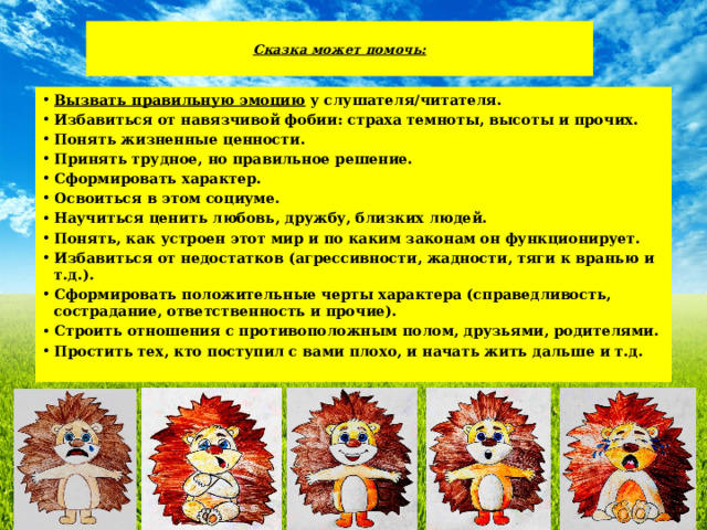  Сказка может помочь:   Вызвать правильную эмоцию у слушателя/читателя. Избавиться от навязчивой фобии: страха темноты, высоты и прочих. Понять жизненные ценности. Принять трудное, но правильное решение. Сформировать характер. Освоиться в этом социуме. Научиться ценить любовь, дружбу, близких людей. Понять, как устроен этот мир и по каким законам он функционирует. Избавиться от недостатков (агрессивности, жадности, тяги к вранью и т.д.). Сформировать положительные черты характера (справедливость, сострадание, ответственность и прочие). Строить отношения с противоположным полом, друзьями, родителями. Простить тех, кто поступил с вами плохо, и начать жить дальше и т.д. 