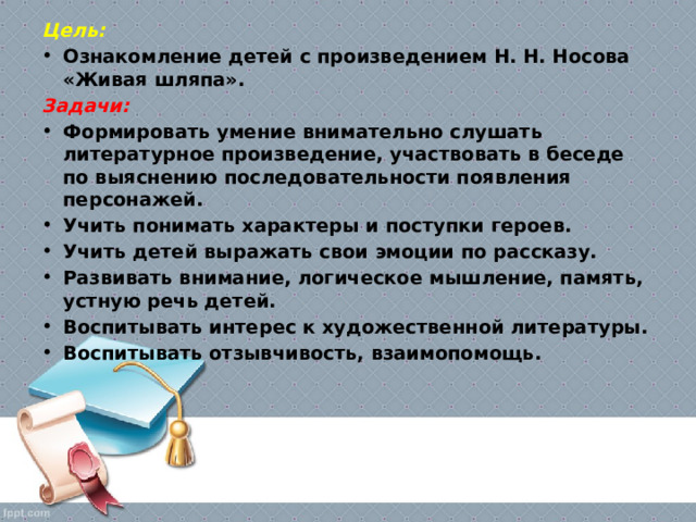 Цель: Ознакомление детей с произведением Н. Н. Носова «Живая шляпа». Задачи: Формировать умение внимательно слушать литературное произведение, участвовать в беседе по выяснению последовательности появления персонажей. Учить понимать характеры и поступки героев. Учить детей выражать свои эмоции по рассказу. Развивать внимание, логическое мышление, память, устную речь детей. Воспитывать интерес к художественной литературы. Воспитывать отзывчивость, взаимопомощь. 