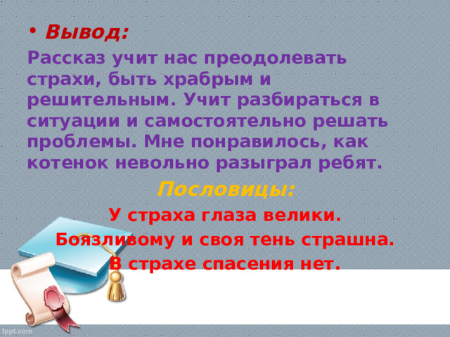 Вывод: Рассказ учит нас преодолевать страхи, быть храбрым и решительным. Учит разбираться в ситуации и самостоятельно решать проблемы. Мне понравилось, как котенок невольно разыграл ребят. Пословицы: У страха глаза велики. Боязливому и своя тень страшна. В страхе спасения нет.  