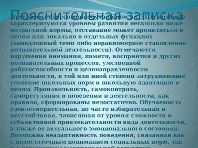 Пояснительная записка Программа адресована обучающимся с ЗПР, которые характеризуются уровнем развития несколько ниже возрастной нормы, отставание может проявляться в целом или локально в отдельных функциях (замедленный темп либо неравномерное становление познавательной деятельности). Отмечаются нарушения внимания, памяти, восприятия и других познавательных процессов, умственной работоспособности и целенаправленности деятельности, в той или иной степени затрудняющие усвоение школьных норм и школьную адаптацию в целом. Произвольность, самоконтроль, саморегуляция в поведении и деятельности, как правило, сформированы недостаточно. Обучаемость удовлетворительная, но часто избирательная и неустойчивая, зависящая от уровня сложности и субъективной привлекательности вида деятельности, а также от актуального эмоционального состояния. Возможна неадаптивность поведения, связанная как с недостаточным пониманием социальных норм, так и с нарушением эмоциональной регуляции, гиперактивностью. 