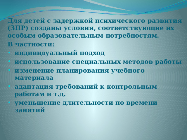 Для детей с задержкой психического развития (ЗПР) созданы условия, соответствующие их особым образовательным потребностям. В частности: индивидуальный подход использование специальных методов работы изменение планирования учебного материала адаптация требований к контрольным работам и т.д. уменьшение длительности по времени занятий 