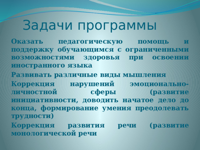 Задачи программы Оказать педагогическую помощь и поддержку обучающимся с ограниченными возможностями здоровья при освоении иностранного языка Развивать различные виды мышления Коррекция нарушений эмоционально-личностной сферы (развитие инициативности, доводить начатое дело до конца, формирование умения преодолевать трудности) Коррекция развития речи (развитие монологической речи 
