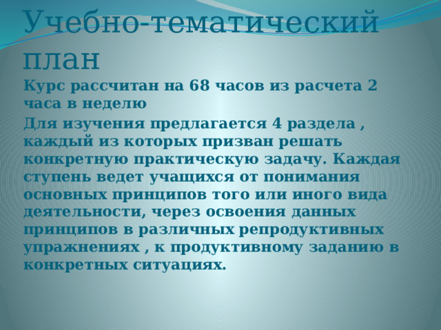 Учебно-тематический план Курс рассчитан на 68 часов из расчета 2 часа в неделю Для изучения предлагается 4 раздела , каждый из которых призван решать конкретную практическую задачу. Каждая ступень ведет учащихся от понимания основных принципов того или иного вида деятельности, через освоения данных принципов в различных репродуктивных упражнениях , к продуктивному заданию в конкретных ситуациях. 
