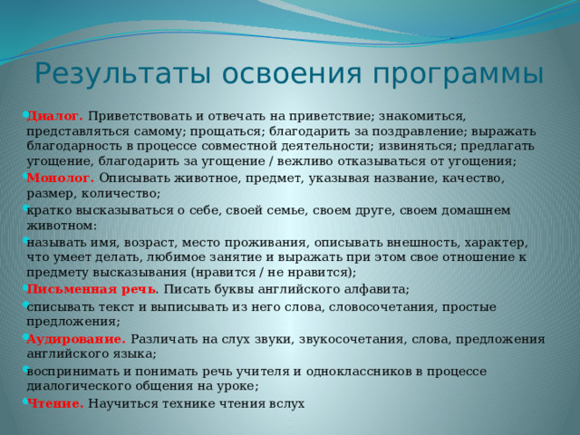 Результаты освоения программы Диалог. Приветствовать и отве­чать на приветствие; знакомиться, представляться самому; прощаться; благодарить за поздравление; выражать благодарность в процессе совместной деятельности; извиняться; предлагать угощение, благодарить за угощение / вежливо отказываться от угощения; Монолог. Описывать животное, предмет, указывая название, качество, размер, количество; кратко высказываться о себе, своей семье, своем друге, своем домашнем животном: называть имя, возраст, место проживания, описывать внешность, характер, что умеет делать, любимое занятие и выражать при этом свое отношение к предмету высказывания (нравится / не нравится); Письменная речь . Писать буквы английского алфавита; списывать текст и выписывать из него слова, словосочета­ния, простые предложения; Аудирование. Различать на слух звуки, звукосочетания, слова, предложения английского языка; воспринимать и понимать речь учителя и одноклассников в процессе диалогического общения на уроке; Чтение. Научиться технике чтения вслух 