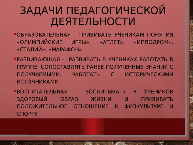 Задачи педагогической деятельности Образовательная – прививать ученикам понятия «Олимпийские игры», «атлет», «ипподром», «стадий», «марафон» Развивающая - развивать в учениках работать в группе, сопоставлять ранее полученные знания с получаемыми, работать с историческими источниками Воспитательная – воспитывать у учеников здоровый образ жизни и прививать положительное отношение к физкультуре и спорту 