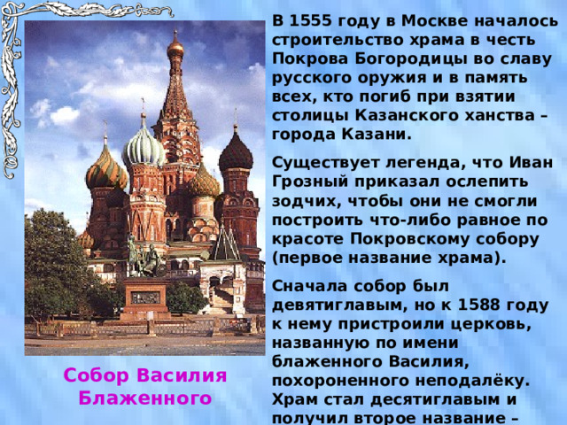 В 1555 году в Москве началось строительство храма в честь Покрова Богородицы во славу русского оружия и в память всех, кто погиб при взятии столицы Казанского ханства – города Казани. Существует легенда, что Иван Грозный приказал ослепить зодчих, чтобы они не смогли построить что-либо равное по красоте Покровскому собору (первое название храма). Сначала собор был девятиглавым, но к 1588 году к нему пристроили церковь, названную по имени блаженного Василия, похороненного неподалёку. Храм стал десятиглавым и получил второе название – храм Василия Блаженного. Собор Василия Блаженного 