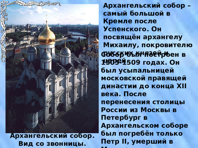 Архангельский собор – самый большой в Кремле после Успенского. Он посвящён архангелу Михаилу, покровителю русских князей и царей. Собор был построен в 1505-1509 годах. Он был усыпальницей московской правящей династии до конца XII века. После перенесения столицы России из Москвы в Петербург в Архангельском соборе был погребён только Петр II , умерший в Москве от оспы. Архангельский собор. Вид со звонницы. 