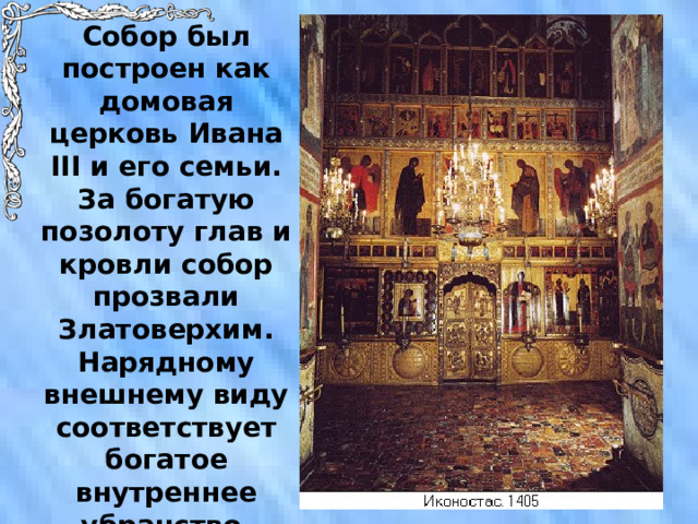 Собор был построен как домовая церковь Ивана III и его семьи. За богатую позолоту глав и кровли собор прозвали Златоверхим. Нарядному внешнему виду соответствует богатое внутреннее убранство. 