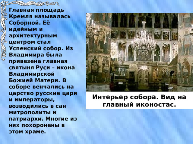 Главная площадь Кремля называлась Соборной. Её идейным и архитектурным центром стал Успенский собор. Из Владимира была привезена главная святыня Руси – икона Владимирской Божией Матери. В соборе венчались на царство русские цари и императоры, возводились в сан митрополиты и патриархи. Многие из них похоронены в этом храме. Интерьер собора. Вид на главный иконостас. 